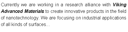 Textfeld: Currently we are working in a research alliance with Viking Advanced Materials to create innovative products in the field of nanotechnology. We are focusing on industrial applications of all kinds of surfaces...